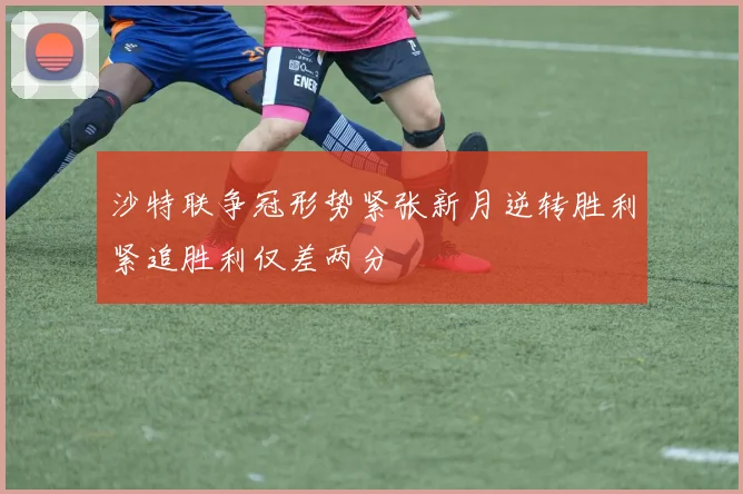 沙特联争冠形势紧张新月逆转胜利紧追胜利仅差两分