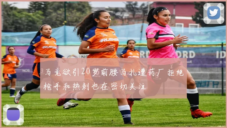 马竞欲引20岁前腰马扎遭药厂拒绝枪手和热刺也在密切关注