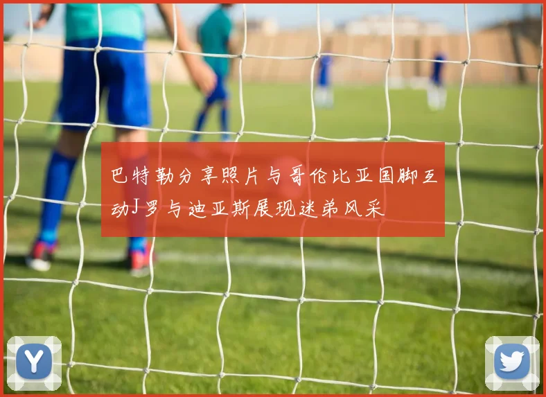 巴特勒分享照片与哥伦比亚国脚互动J罗与迪亚斯展现迷弟风采