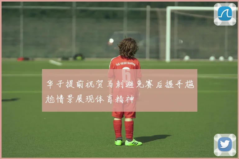 华子提前祝贺马刺避免赛后握手尴尬情景展现体育精神