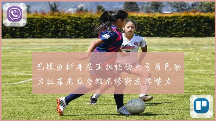 巴媒分析库尼亚担任伪九号角色助力拉菲尼亚与维尼修斯发挥潜力