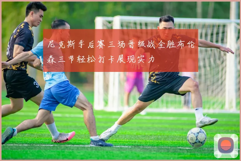 尼克斯季后赛三场晋级战全胜布伦森三节轻松打卡展现实力