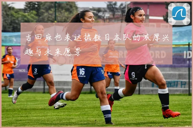 吉田麻也表达执教日本队的浓厚兴趣与未来愿景
