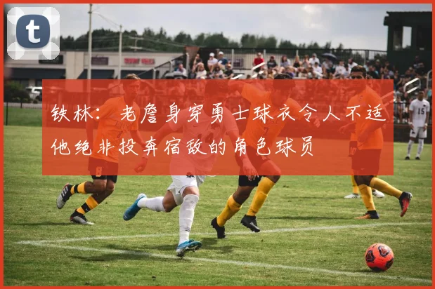 铁林：老詹身穿勇士球衣令人不适他绝非投奔宿敌的角色球员