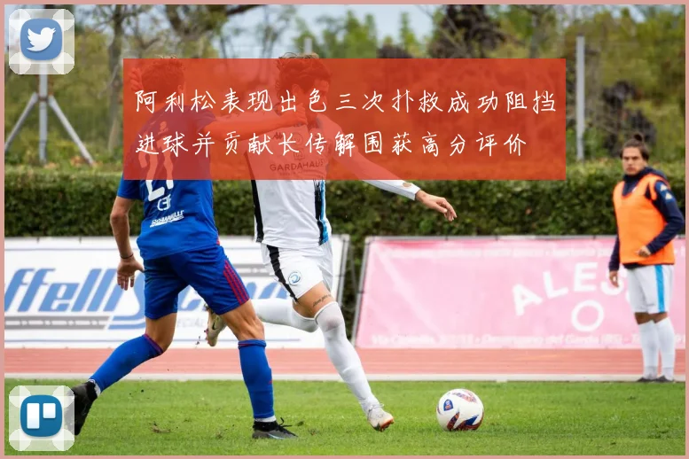 阿利松表现出色三次扑救成功阻挡进球并贡献长传解围获高分评价