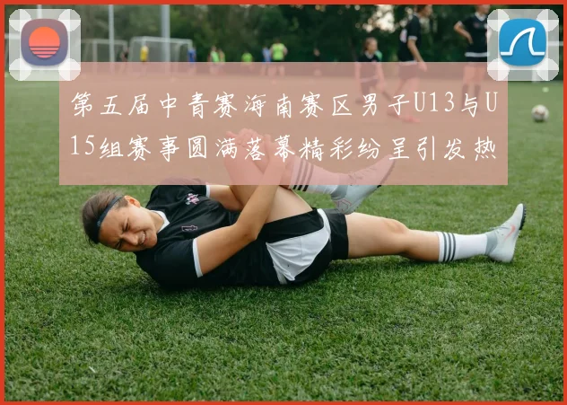 第五届中青赛海南赛区男子U13与U15组赛事圆满落幕精彩纷呈引发热烈反响
