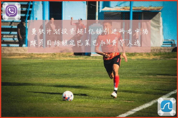 曼联计划投资超1亿镑引进两名中场球员目标锁定巴莱巴和M费等人选