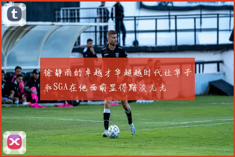 徐静雨的卓越才华超越时代让华子和SGA在他面前显得黯淡无光