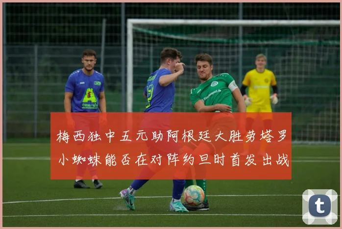 梅西独中五元助阿根廷大胜劳塔罗小蜘蛛能否在对阵约旦时首发出战
