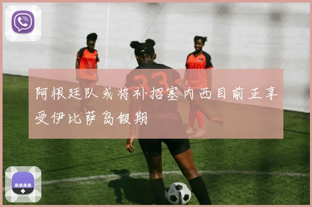 阿根廷队或将补招塞内西目前正享受伊比萨岛假期