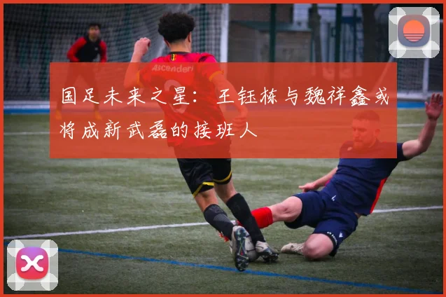 国足未来之星：王钰栋与魏祥鑫或将成新武磊的接班人
