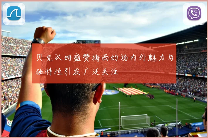 贝克汉姆盛赞梅西的场内外魅力与独特性引发广泛关注
