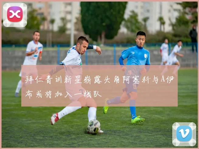 拜仁青训新星崭露头角阿塞科与A伊布或将加入一线队