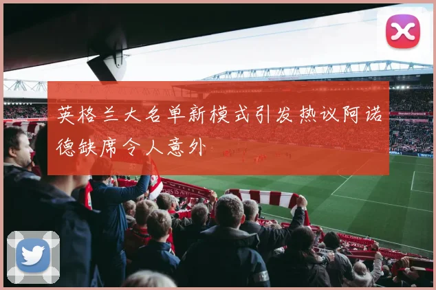 英格兰大名单新模式引发热议阿诺德缺席令人意外